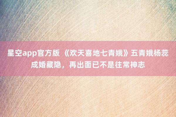 星空app官方版 《欢天喜地七青娥》五青娥杨蕊成婚藏隐,再出面已不是往常神志