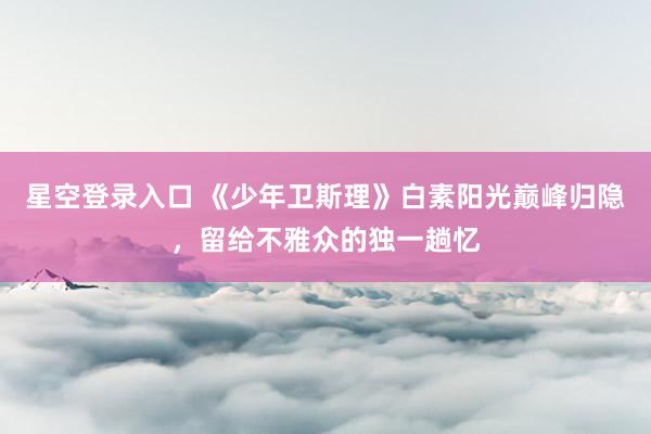 星空登录入口 《少年卫斯理》白素阳光巅峰归隐，留给不雅众的独一趟忆