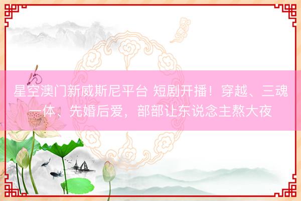 星空澳门新威斯尼平台 短剧开播!穿越、三魂一体、先婚后爱,部部让东说念主熬大夜
