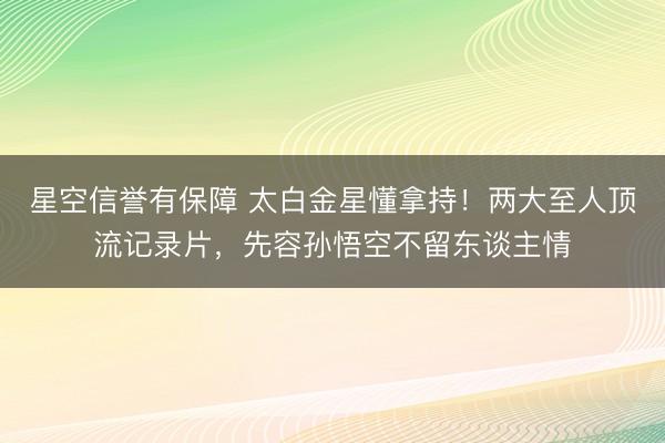星空信誉有保障 太白金星懂拿持！两大至人顶流记录片，先容孙悟空不留东谈主情