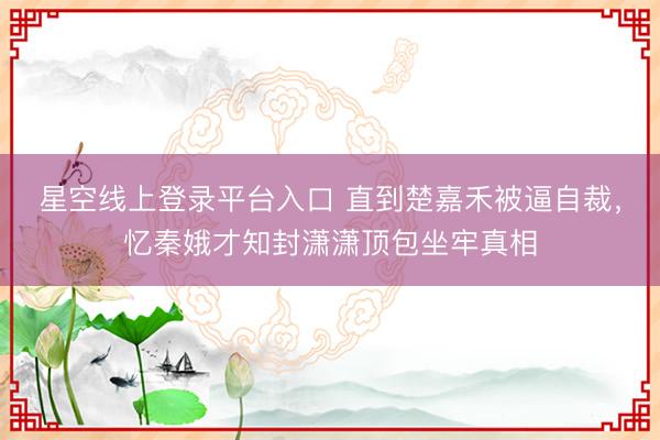 星空线上登录平台入口 直到楚嘉禾被逼自裁,忆秦娥才知封潇潇顶包坐牢真相