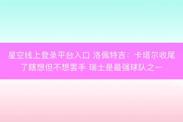 星空线上登录平台入口 洛佩特吉：卡塔尔收尾了瞎想但不想罢手 瑞士是最强球队之一