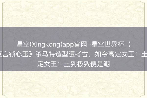 星空(Xingkong)app官网-星空世界杯(中国) 杨幂《宫锁心玉》杀马特造型遭考古,如今高定女王:土到极致便是潮