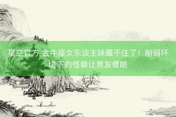 星空官方 金牛座女东谈主味藏不住了！削弱环境下的怪癖让男友傻眼
