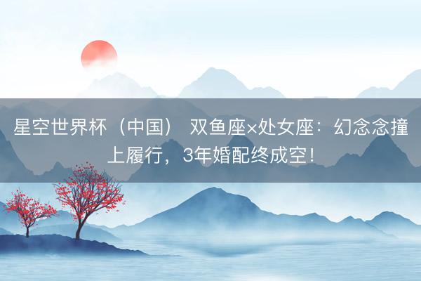 星空世界杯(中国) 双鱼座×处女座:幻念念撞上履行,3年婚配终成空!