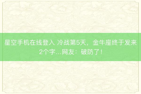 星空手机在线登入 冷战第5天,金牛座终于发来2个字…网友:破防了!