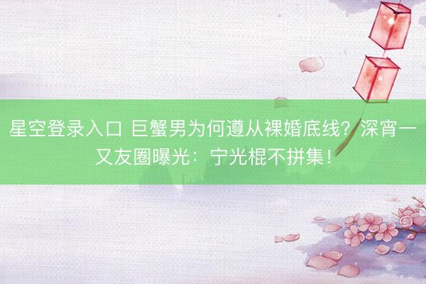 星空登录入口 巨蟹男为何遵从裸婚底线?深宵一又友圈曝光:宁光棍不拼集!