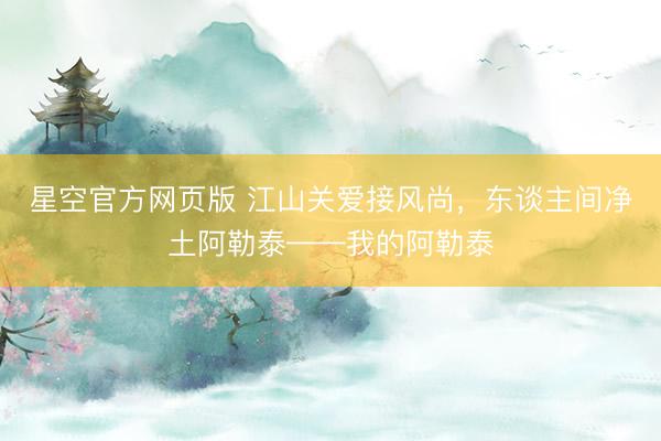 星空官方网页版 江山关爱接风尚，东谈主间净土阿勒泰——我的阿勒泰