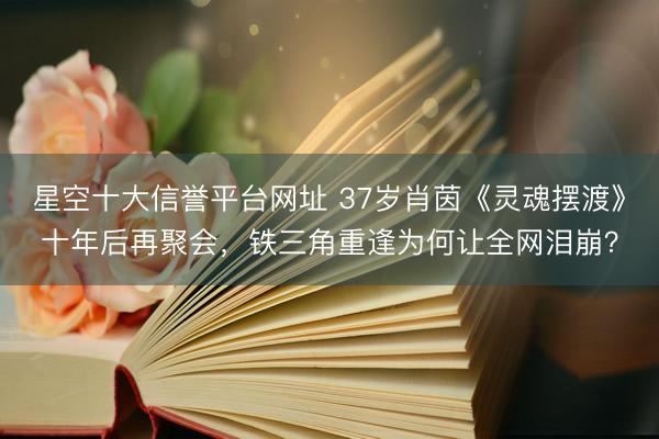 星空十大信誉平台网址 37岁肖茵《灵魂摆渡》十年后再聚会，铁三角重逢为何让全网泪崩？