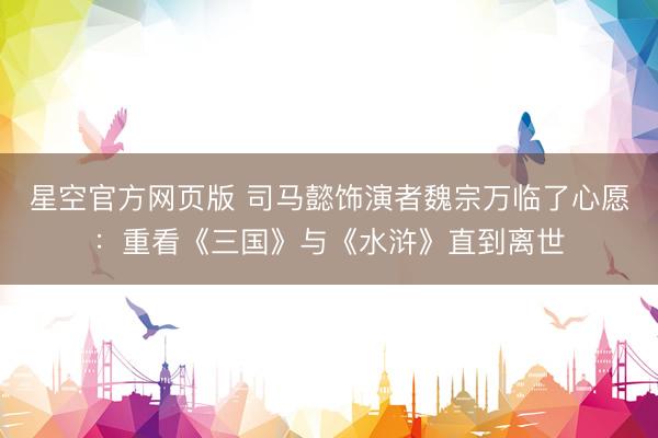 星空官方网页版 司马懿饰演者魏宗万临了心愿:重看《三国》与《水浒》直到离世