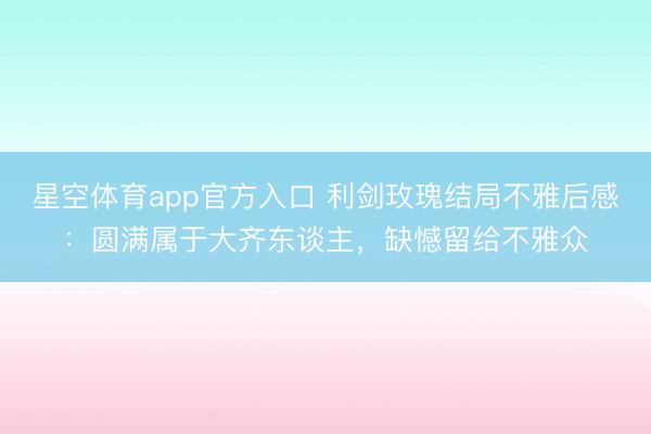 星空体育app官方入口 利剑玫瑰结局不雅后感：圆满属于大齐东谈主，缺憾留给不雅众