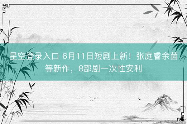 星空登录入口 6月11日短剧上新!张庭睿余茵等新作,8部剧一次性安利