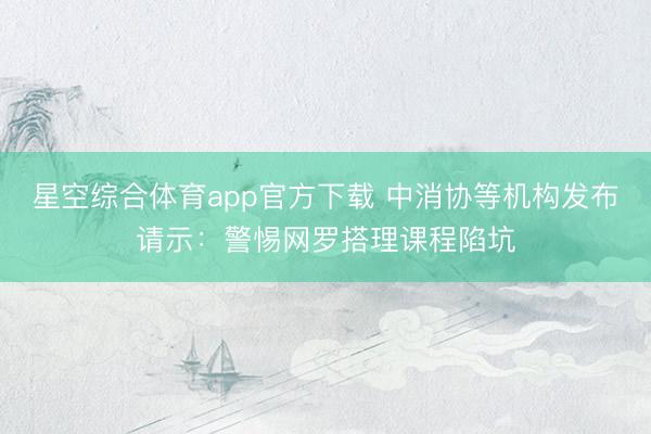 星空综合体育app官方下载 中消协等机构发布请示：警惕网罗搭理课程陷坑
