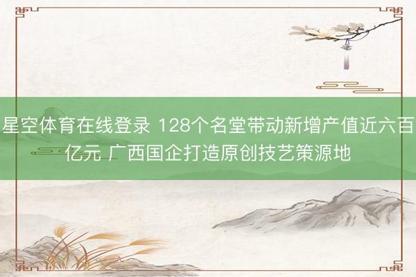 星空体育在线登录 128个名堂带动新增产值近六百亿元 广西国企打造原创技艺策源地
