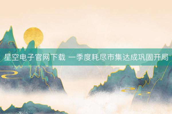 星空电子官网下载 一季度耗尽市集达成巩固开局