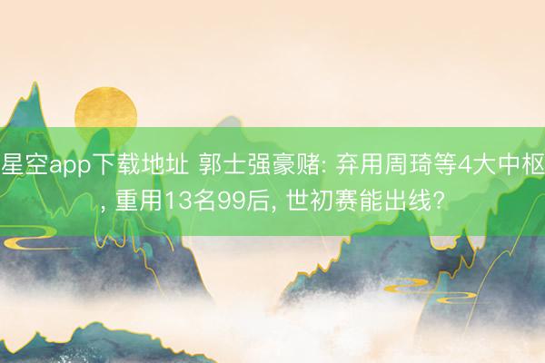 星空app下载地址 郭士强豪赌: 弃用周琦等4大中枢, 重用13名99后, 世初赛能出线?