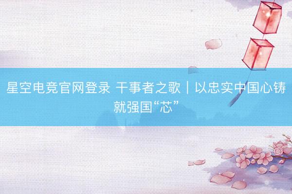 星空电竞官网登录 干事者之歌|以忠实中国心铸就强国“芯”