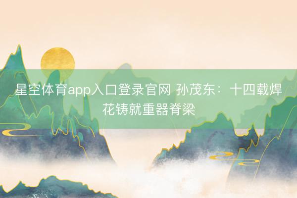 星空体育app入口登录官网 孙茂东:十四载焊花铸就重器脊梁