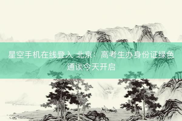 星空手机在线登入 北京:高考生办身份证绿色通谈今天开启