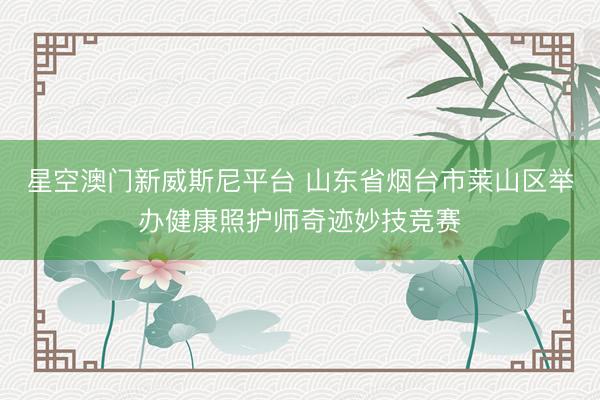 星空澳门新威斯尼平台 山东省烟台市莱山区举办健康照护师奇迹妙技竞赛