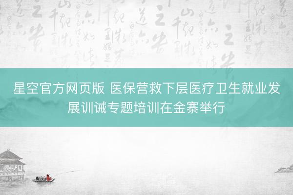 星空官方网页版 医保营救下层医疗卫生就业发展训诫专题培训在金寨举行