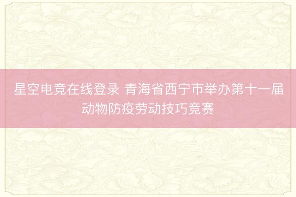 星空电竞在线登录 青海省西宁市举办第十一届动物防疫劳动技巧竞赛