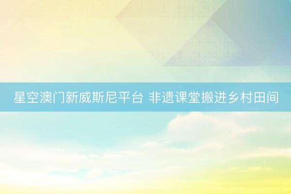 星空澳门新威斯尼平台 非遗课堂搬进乡村田间