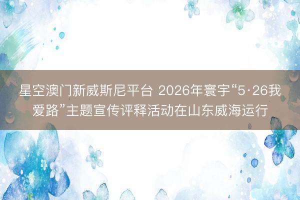 星空澳门新威斯尼平台 2026年寰宇“5·26我爱路”主题宣传评释活动在山东威海运行