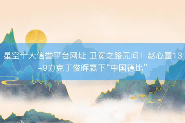 星空十大信誉平台网址 卫冕之路无间!赵心童13-9力克丁俊晖赢下“中国德比”