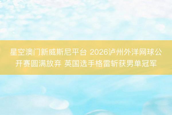 星空澳门新威斯尼平台 2026泸州外洋网球公开赛圆满放弃 英国选手格雷斩获男单冠军