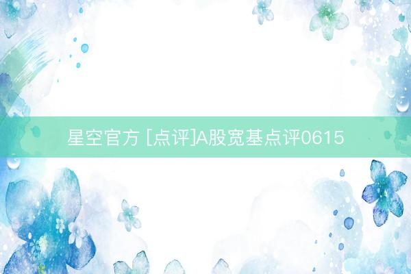星空官方 [点评]A股宽基点评0615