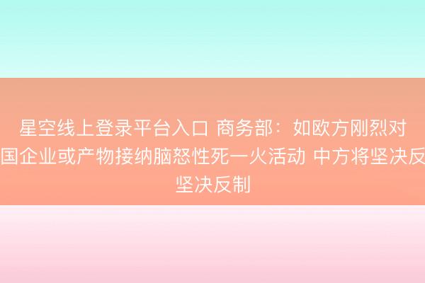 星空线上登录平台入口 商务部:如欧方刚烈对中国企业或产物接纳脑怒性死一火活动 中方将坚决反制