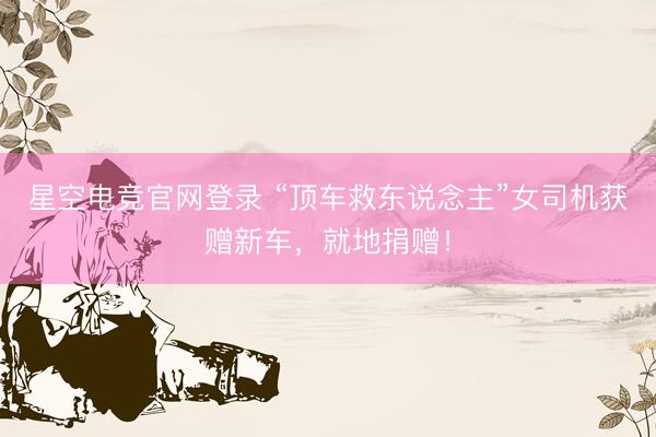 星空电竞官网登录 “顶车救东说念主”女司机获赠新车，就地捐赠！