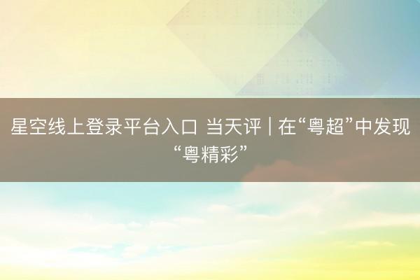 星空线上登录平台入口 当天评 | 在“粤超”中发现“粤精彩”