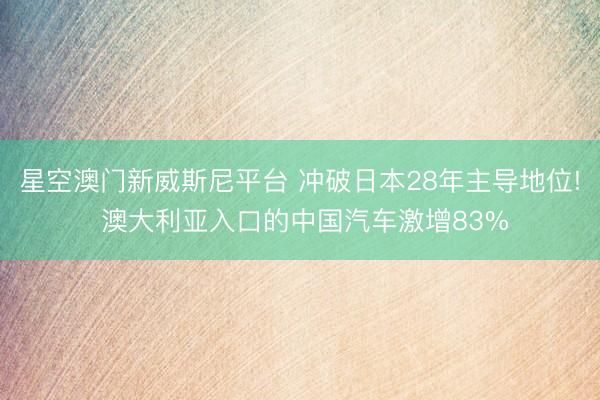 星空澳门新威斯尼平台 冲破日本28年主导地位! 澳大利亚入口的中国汽车激增83%