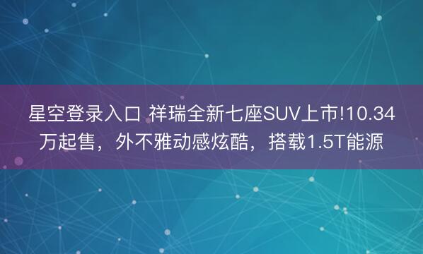 星空登录入口 祥瑞全新七座SUV上市!10.34万起售,外不雅动感炫酷,搭载1.5T能源