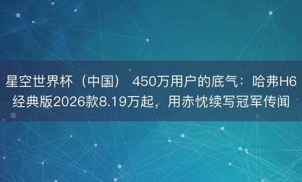 星空世界杯(中国) 450万用户的底气:哈弗H6经典版2026款8.19万起,用赤忱续写冠军传闻