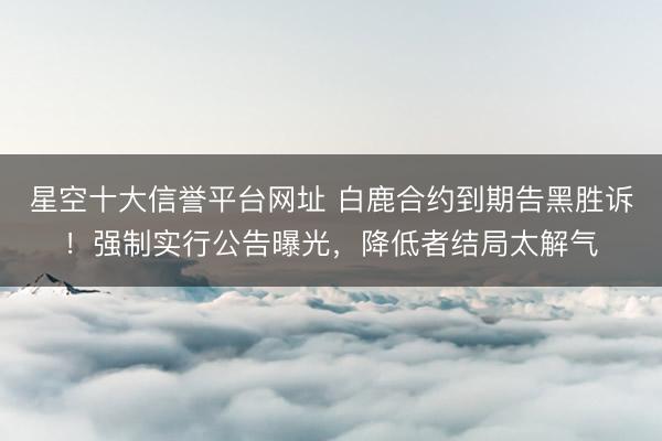 星空十大信誉平台网址 白鹿合约到期告黑胜诉!强制实行公告曝光,降低者结局太解气
