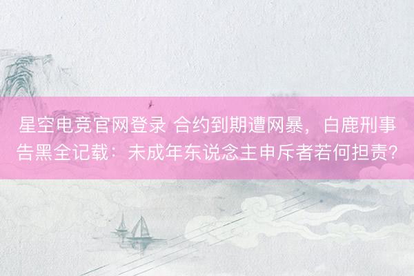 星空电竞官网登录 合约到期遭网暴，白鹿刑事告黑全记载：未成年东说念主申斥者若何担责？