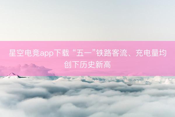 星空电竞app下载 “五一”铁路客流、充电量均创下历史新高