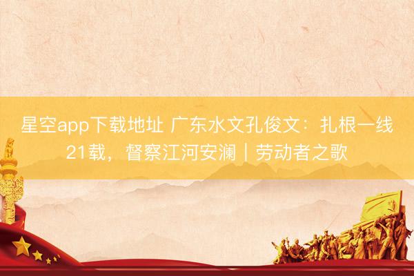 星空app下载地址 广东水文孔俊文:扎根一线21载,督察江河安澜|劳动者之歌