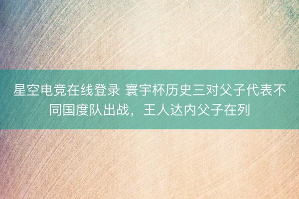星空电竞在线登录 寰宇杯历史三对父子代表不同国度队出战,王人达内父子在列