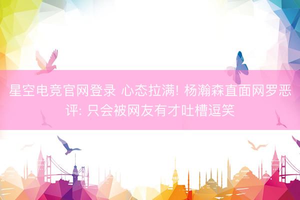 星空电竞官网登录 心态拉满! 杨瀚森直面网罗恶评: 只会被网友有才吐槽逗笑