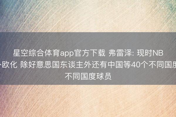 星空综合体育app官方下载 弗雷泽: 现时NBA更外欧化 除好意思国东谈主外还有中国等40个不同国度球员
