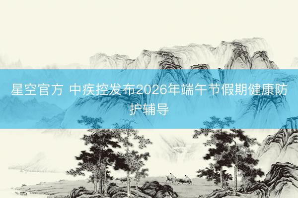 星空官方 中疾控发布2026年端午节假期健康防护辅导