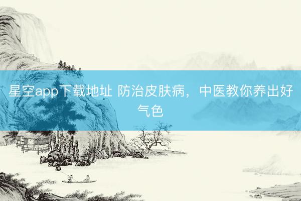 星空app下载地址 防治皮肤病,中医教你养出好气色