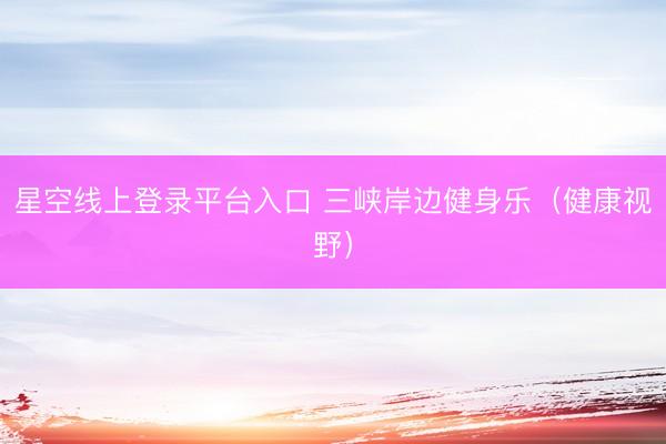 星空线上登录平台入口 三峡岸边健身乐（健康视野）