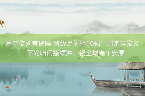 星空信誉有保障 晋级足协杯16强！周定洋发文：下轮咱们接续冲！祝全球端午安康